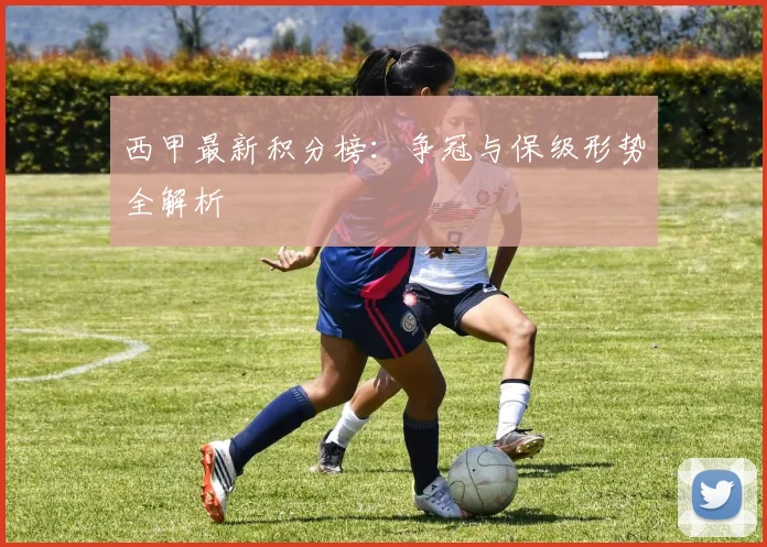 西甲最新积分榜:争冠与保级形势全解析