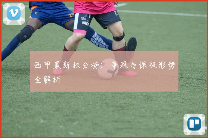 西甲最新积分榜:争冠与保级形势全解析